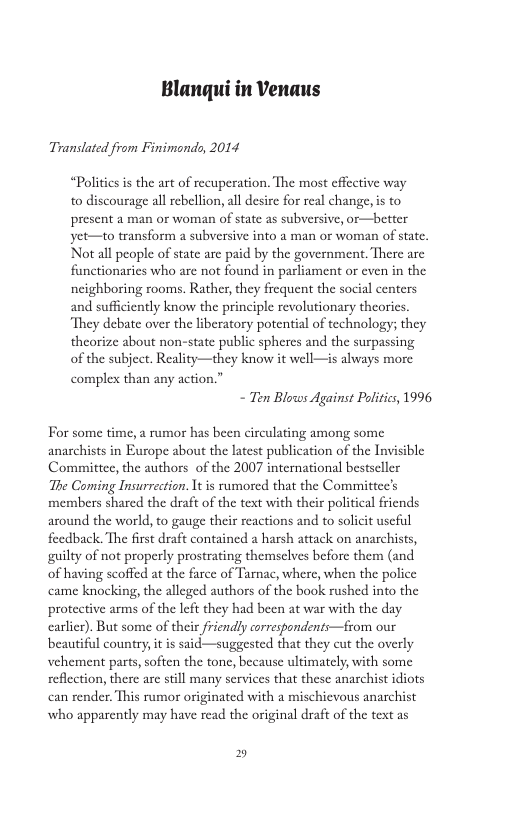 Blanqui in Venaus Translated from Finimonds, 2014 “Politics i the art of recuperation. The most cffective way o discourage all rebellion, all desire for real change, is to present a man or woman of state as subversive, or—better yet—to transform a subversive into a man or woman of state. Not all people of statc are paid by the government. There are functionaries who are not found in parliament or cven in the neighboring rooms. Rather, they frequent the social centers and sufficiently know the principle revolutionary theorics ‘They debate over the liberatory potential of technology; they theorize about non-state public spheres and the surpassing of the subject. Reality—they know it well—is always morc complex than any action.” - Ten Blows Against Politics, 1996 For some time, a rumor has been circulating among some anachists in Europe about the latest publication of the Invisible Committee, the authors of the 2007 international bestseller The Coming Insurrection. It is rumored that the Committec’s members shared the draft of the text with their political friends around the world, to gauge their reactions and to solicit useful feedback. The first draft contained a harsh attack on anarchists, guilty of not properly prostrating themsclves before them (and of having scoffed at the farce of Tarnac, where, when the police came knocking, the alleged authors of the book rushed into the protective arms of the lcft they had been at war with the day carlier). But some of their friendly correspondents—from our beautiful country, it is said—suggested that they cut the overly vehement parts, soften the tone, because ultimately, with some reflection, there are still many services that these anarchist idiots can render. This rumor originated with a mischievous anarchist who apparently may have read the original draft of the text as 2